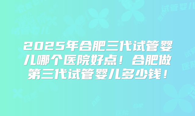 2025年合肥三代试管婴儿哪个医院好点！合肥做第三代试管婴儿多少钱！