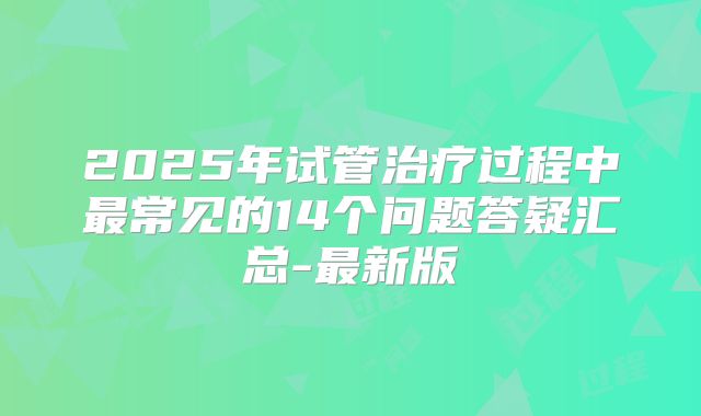 2025年试管治疗过程中最常见的14个问题答疑汇总-最新版