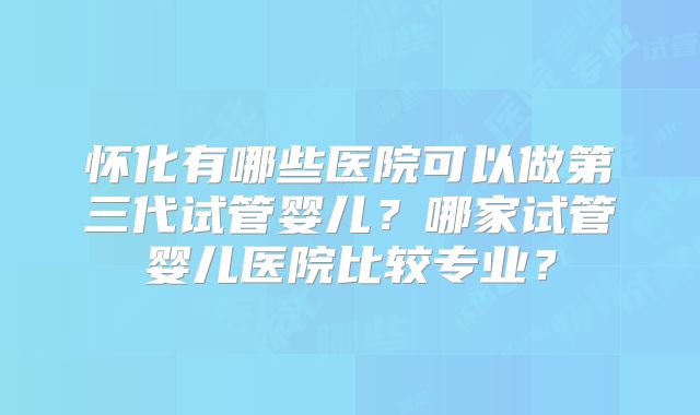 怀化有哪些医院可以做第三代试管婴儿？哪家试管婴儿医院比较专业？