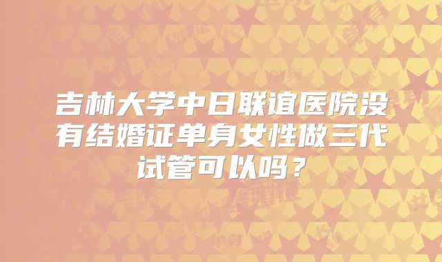 吉林大学中日联谊医院没有结婚证单身女性做三代试管可以吗？