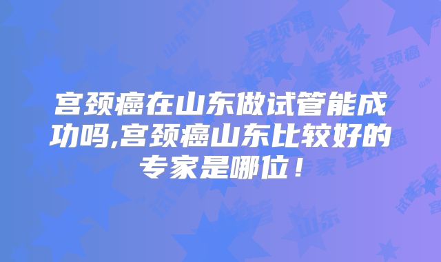 宫颈癌在山东做试管能成功吗,宫颈癌山东比较好的专家是哪位！