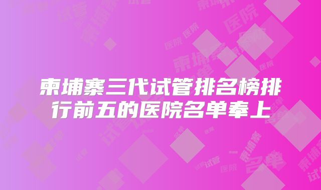 柬埔寨三代试管排名榜排行前五的医院名单奉上