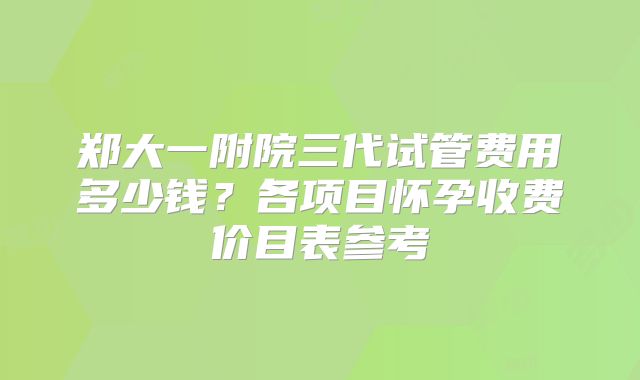 郑大一附院三代试管费用多少钱？各项目怀孕收费价目表参考