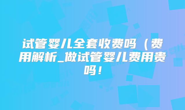 试管婴儿全套收费吗（费用解析_做试管婴儿费用贵吗！