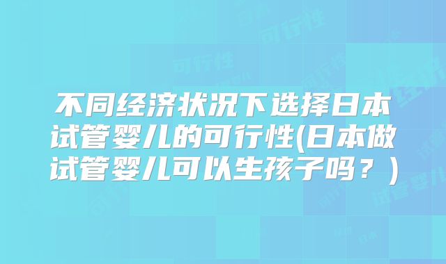 不同经济状况下选择日本试管婴儿的可行性(日本做试管婴儿可以生孩子吗？)
