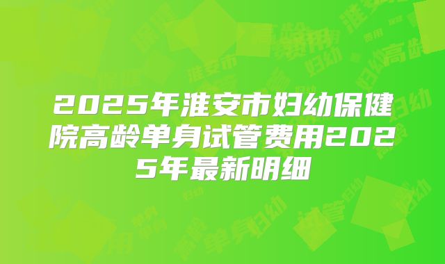 2025年淮安市妇幼保健院高龄单身试管费用2025年最新明细