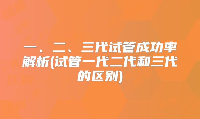 一、二、三代试管成功率解析(试管一代二代和三代的区别)