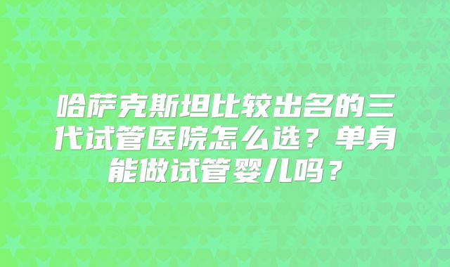 哈萨克斯坦比较出名的三代试管医院怎么选？单身能做试管婴儿吗？