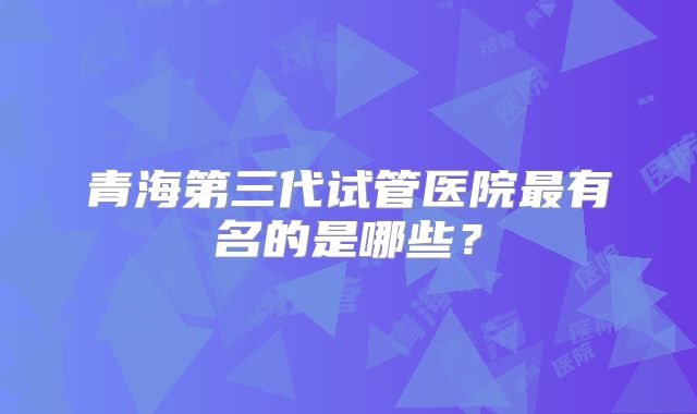 青海第三代试管医院最有名的是哪些？