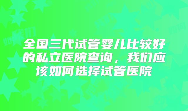 全国三代试管婴儿比较好的私立医院查询,我们应该如何选择试管医院