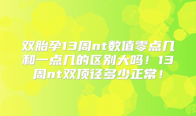 双胎孕13周nt数值零点几和一点几的区别大吗!13周nt双顶径多少正常!
