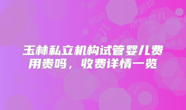 玉林私立机构试管婴儿费用贵吗,收费详情一览