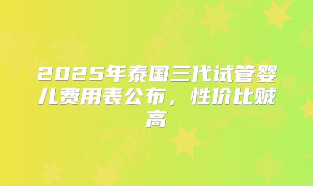 2025年泰国三代试管婴儿费用表公布，性价比贼高