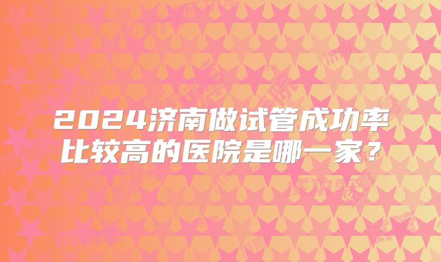 2024济南做试管成功率比较高的医院是哪一家？