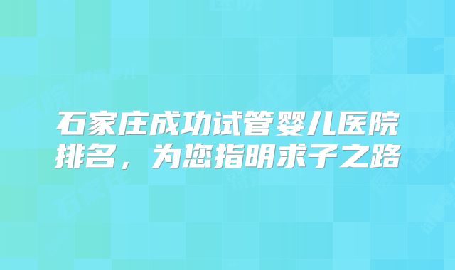 石家庄成功试管婴儿医院排名,为您指明求子之路