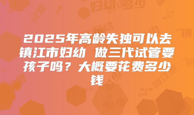 2025年高龄失独可以去镇江市妇幼 做三代试管要孩子吗？大概要花费多少钱