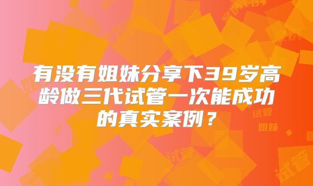 有没有姐妹分享下39岁高龄做三代试管一次能成功的真实案例？