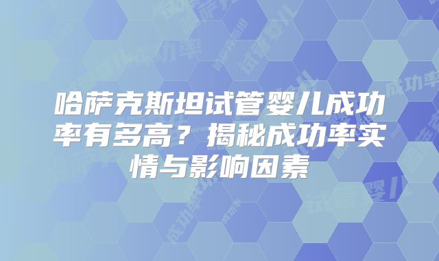 哈萨克斯坦试管婴儿成功率有多高?揭秘成功率实情与影响因素