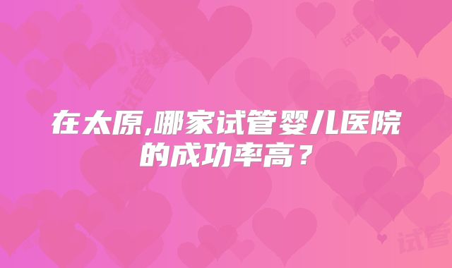 在太原,哪家试管婴儿医院的成功率高？