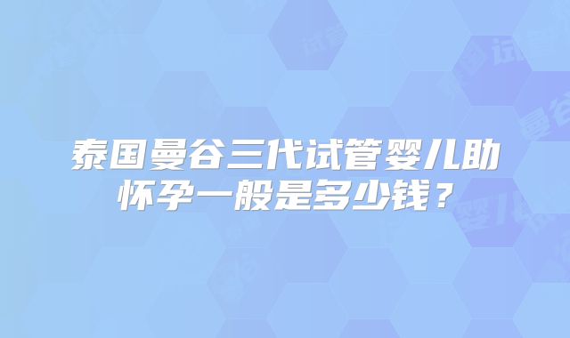 泰国曼谷三代试管婴儿助怀孕一般是多少钱?