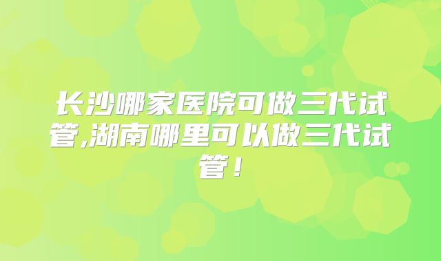 长沙哪家医院可做三代试管,湖南哪里可以做三代试管！