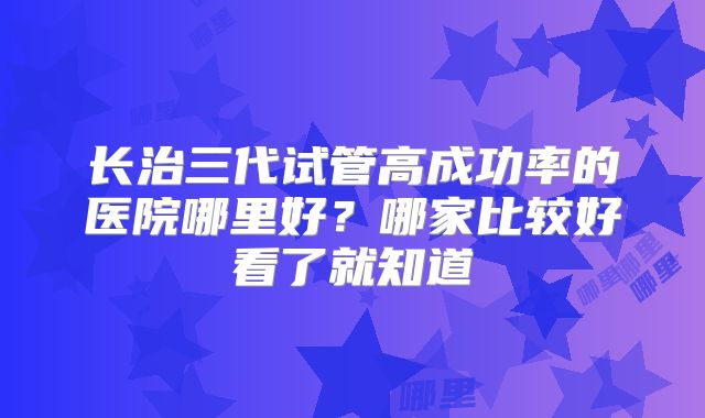 长治三代试管高成功率的医院哪里好？哪家比较好看了就知道