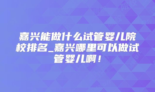 嘉兴能做什么试管婴儿院校排名_嘉兴哪里可以做试管婴儿啊！