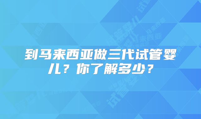 到马来西亚做三代试管婴儿？你了解多少？
