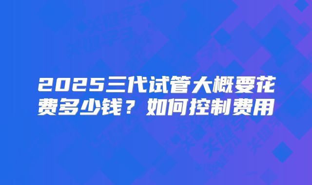 2025三代试管大概要花费多少钱？如何控制费用