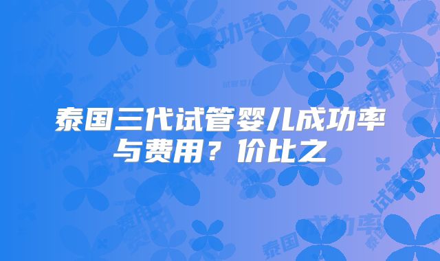 泰国三代试管婴儿成功率与费用？价比之
