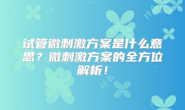 试管微刺激方案是什么意思？微刺激方案的全方位解析！