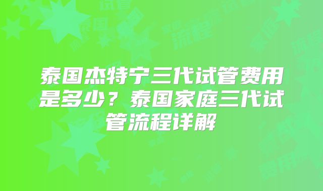 泰国杰特宁三代试管费用是多少?泰国家庭三代试管流程详解
