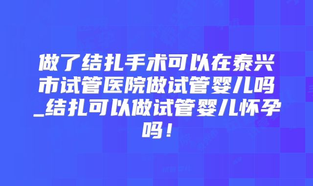 做了结扎手术可以在泰兴市试管医院做试管婴儿吗_结扎可以做试管婴儿怀孕吗!