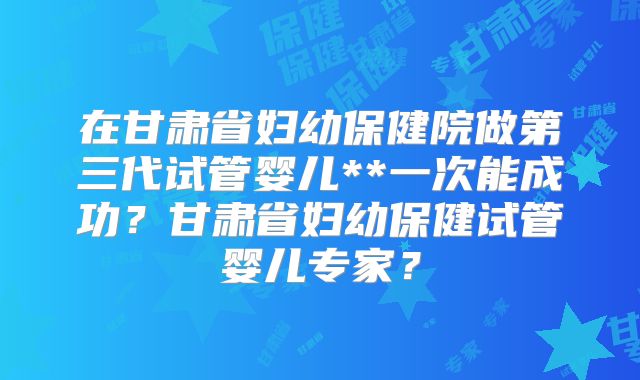 在甘肃省妇幼保健院做第三代试管婴儿**一次能成功?甘肃省妇幼保健试管婴儿专家?