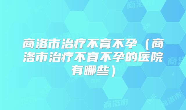 商洛市治疗不育不孕(商洛市治疗不育不孕的医院有哪些)
