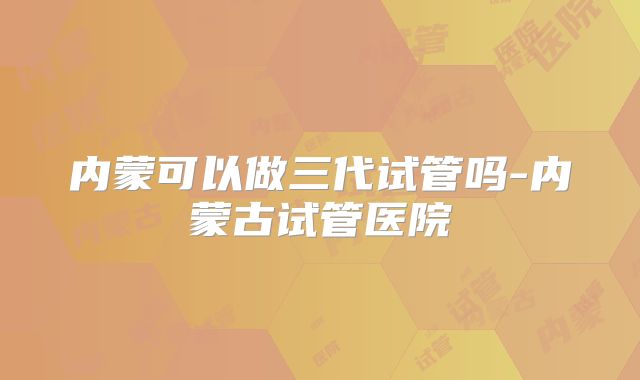 内蒙可以做三代试管吗-内蒙古试管医院