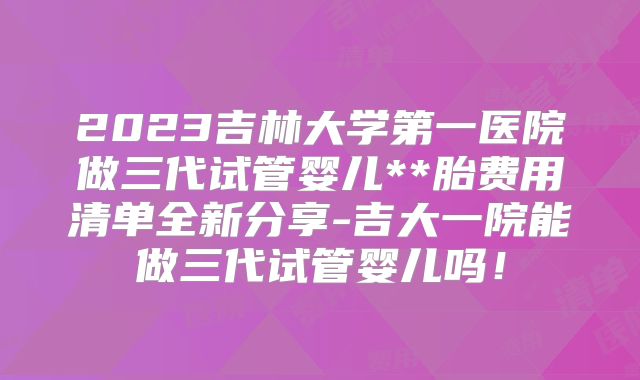 2023吉林大学第一医院做三代试管婴儿**胎费用清单全新分享-吉大一院能做三代试管婴儿吗！