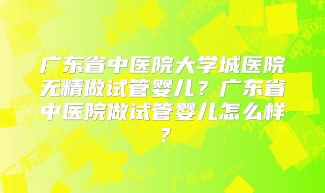 广东省中医院大学城医院无精做试管婴儿?广东省中医院做试管婴儿怎么样?