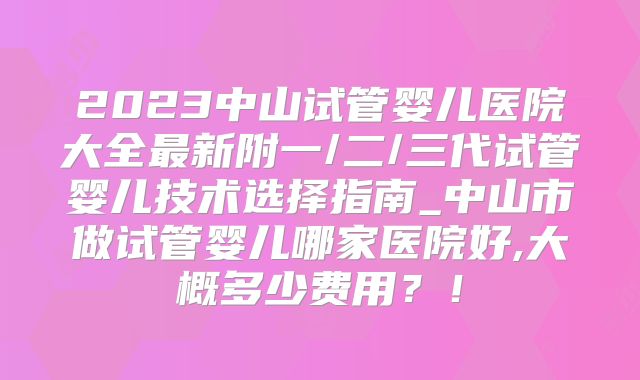 2023中山试管婴儿医院大全最新附一/二/三代试管婴儿技术选择指南_中山市做试管婴儿哪家医院好,大概多少费用？！
