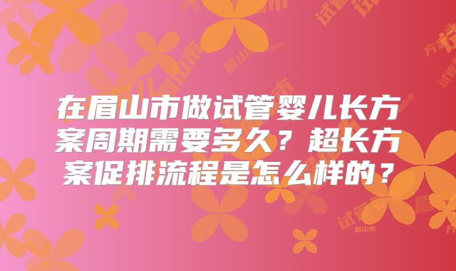 在眉山市做试管婴儿长方案周期需要多久？超长方案促排流程是怎么样的？