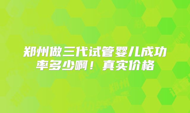 郑州做三代试管婴儿成功率多少啊！真实价格