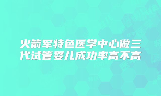 火箭军特色医学中心做三代试管婴儿成功率高不高