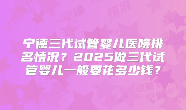 宁德三代试管婴儿医院排名情况？2025做三代试管婴儿一般要花多少钱？