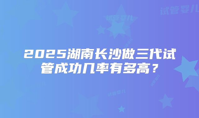 2025湖南长沙做三代试管成功几率有多高?