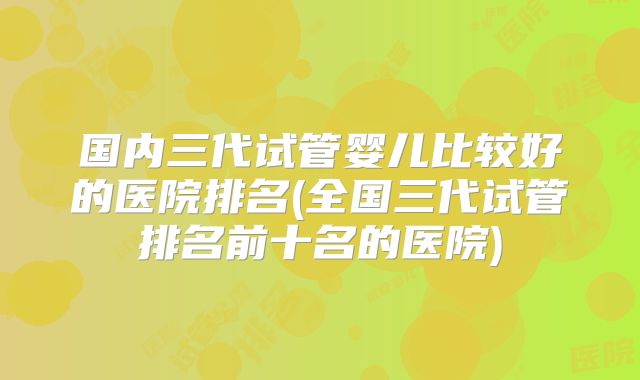 国内三代试管婴儿比较好的医院排名(全国三代试管排名前十名的医院)