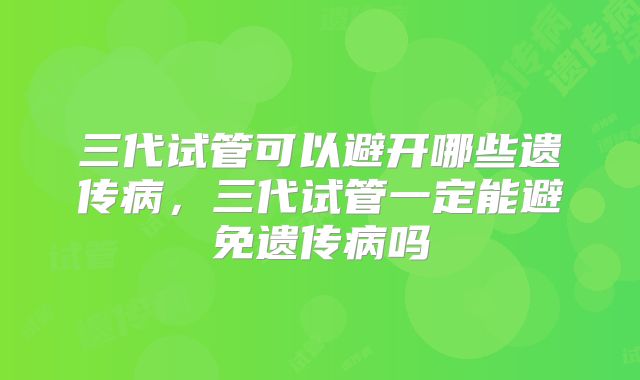 三代试管可以避开哪些遗传病,三代试管一定能避免遗传病吗