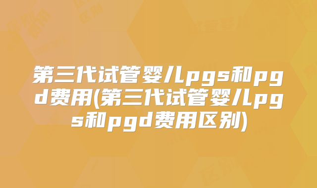 第三代试管婴儿pgs和pgd费用(第三代试管婴儿pgs和pgd费用区别)