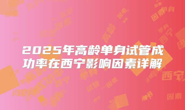 2025年高龄单身试管成功率在西宁影响因素详解