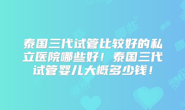 泰国三代试管比较好的私立医院哪些好！泰国三代试管婴儿大概多少钱！