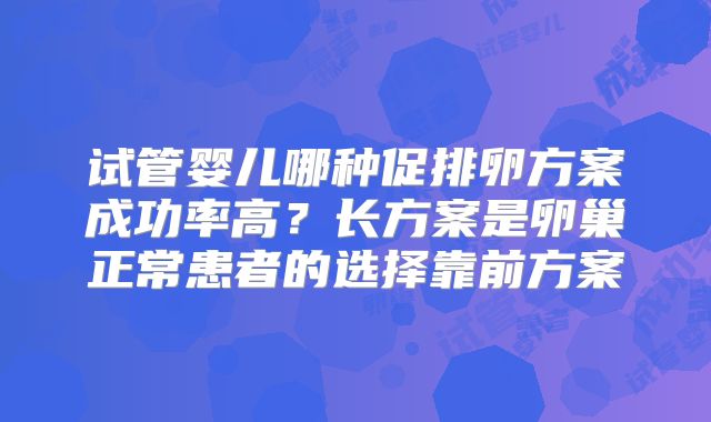 试管婴儿哪种促排卵方案成功率高？长方案是卵巢正常患者的选择靠前方案